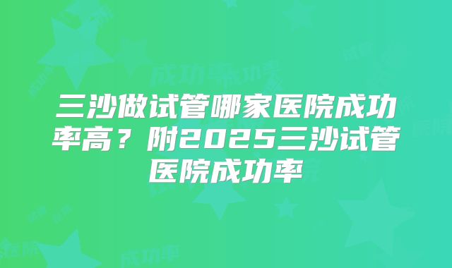 三沙做试管哪家医院成功率高?附2025三沙试管医院成功率