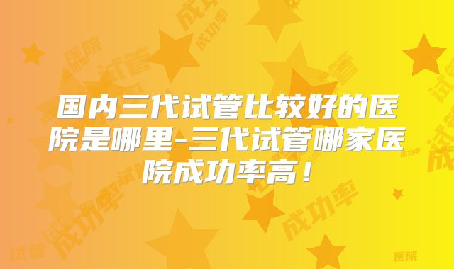 国内三代试管比较好的医院是哪里-三代试管哪家医院成功率高!