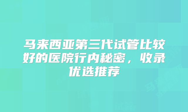 马来西亚第三代试管比较好的医院行内秘密,收录优选推荐