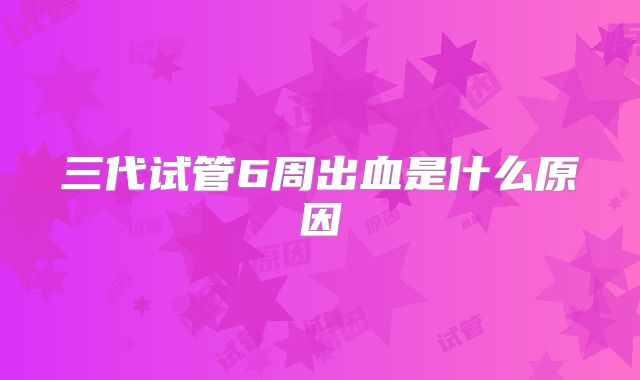 三代试管6周出血是什么原因