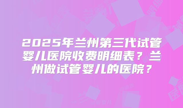 2025年兰州第三代试管婴儿医院收费明细表?兰州做试管婴儿的医院?