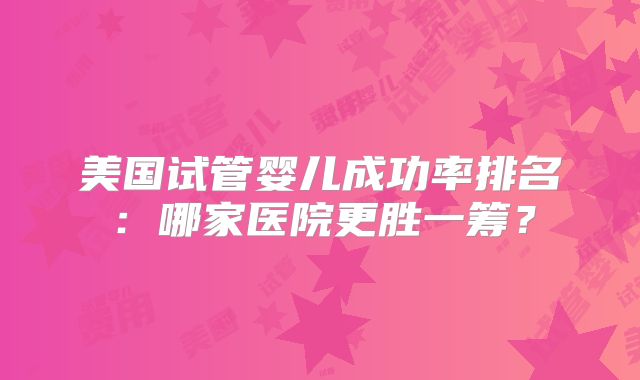 美国试管婴儿成功率排名：哪家医院更胜一筹？