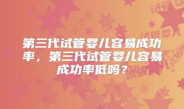 第三代试管婴儿容易成功率,第三代试管婴儿容易成功率低吗?