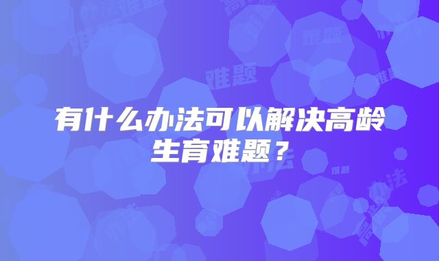 有什么办法可以解决高龄生育难题？
