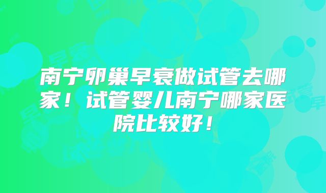 南宁卵巢早衰做试管去哪家！试管婴儿南宁哪家医院比较好！