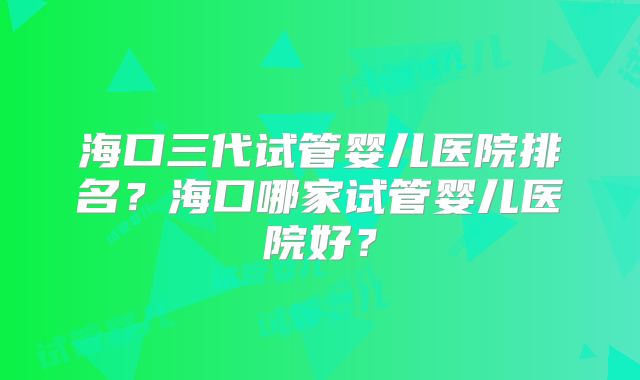 海口三代试管婴儿医院排名?海口哪家试管婴儿医院好?