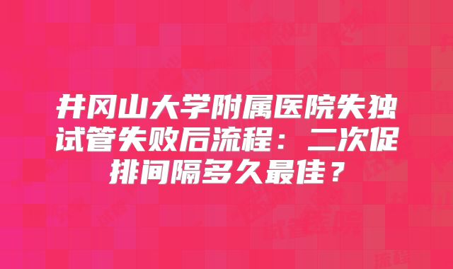 井冈山大学附属医院失独试管失败后流程：二次促排间隔多久最佳？