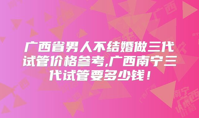 广西省男人不结婚做三代试管价格参考,广西南宁三代试管要多少钱！
