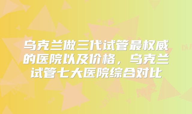 乌克兰做三代试管最权威的医院以及价格，乌克兰试管七大医院综合对比