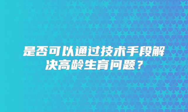 是否可以通过技术手段解决高龄生育问题？