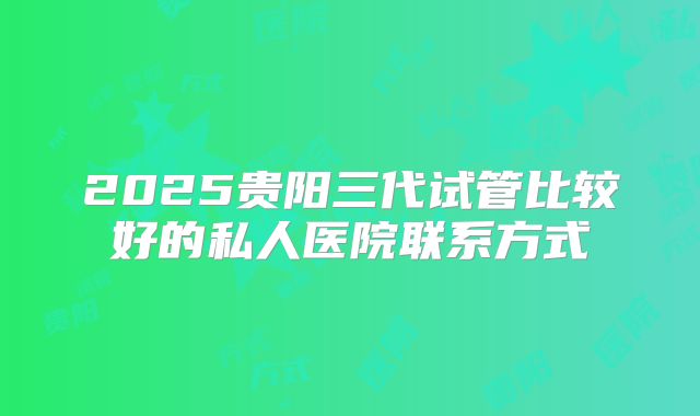 2025贵阳三代试管比较好的私人医院联系方式