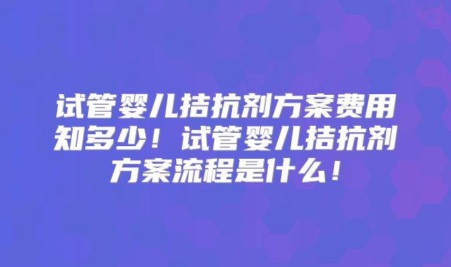 试管婴儿拮抗剂方案费用知多少!试管婴儿拮抗剂方案流程是什么!