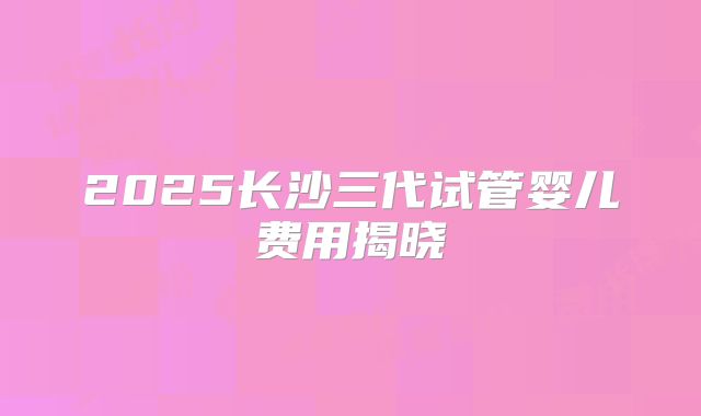 2025长沙三代试管婴儿费用揭晓