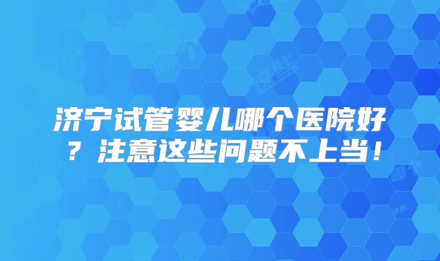 济宁试管婴儿哪个医院好？注意这些问题不上当！