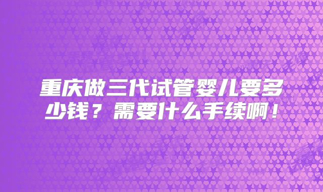 重庆做三代试管婴儿要多少钱?需要什么手续啊!