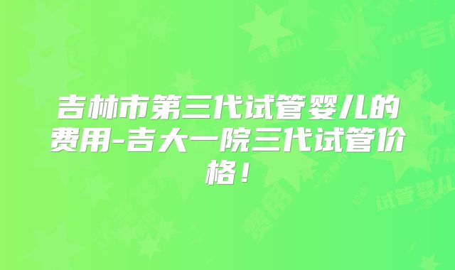 吉林市第三代试管婴儿的费用-吉大一院三代试管价格！
