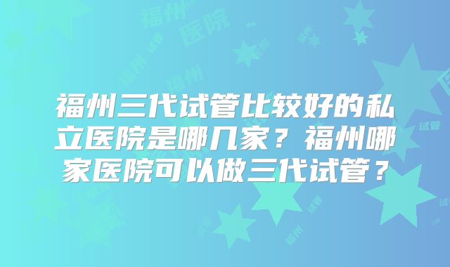 福州三代试管比较好的私立医院是哪几家？福州哪家医院可以做三代试管？