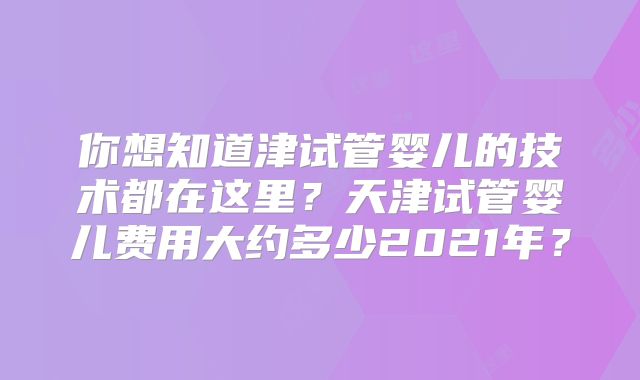 你想知道津试管婴儿的技术都在这里？天津试管婴儿费用大约多少2021年？
