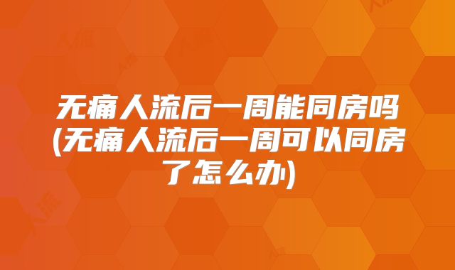 无痛人流后一周能同房吗(无痛人流后一周可以同房了怎么办)