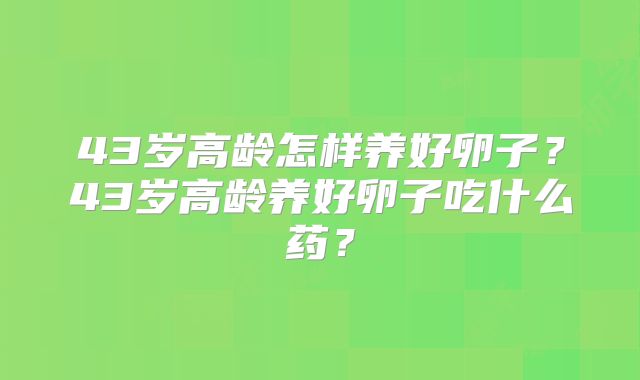 43岁高龄怎样养好卵子?43岁高龄养好卵子吃什么药?