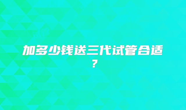 加多少钱送三代试管合适?