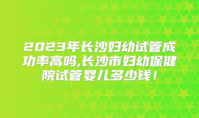 2023年长沙妇幼试管成功率高吗,长沙市妇幼保健院试管婴儿多少钱!