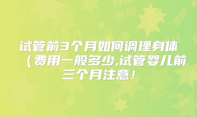 试管前3个月如何调理身体(费用一般多少,试管婴儿前三个月注意!