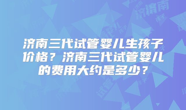 济南三代试管婴儿生孩子价格?济南三代试管婴儿的费用大约是多少?