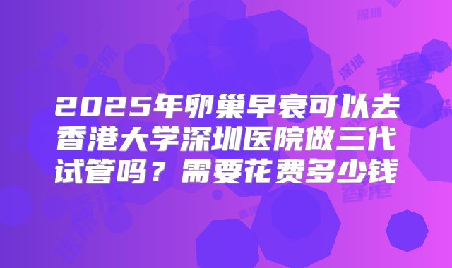 2025年卵巢早衰可以去香港大学深圳医院做三代试管吗？需要花费多少钱