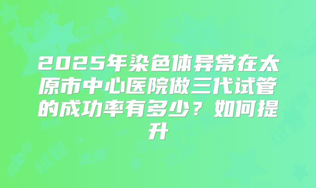 2025年染色体异常在太原市中心医院做三代试管的成功率有多少？如何提升