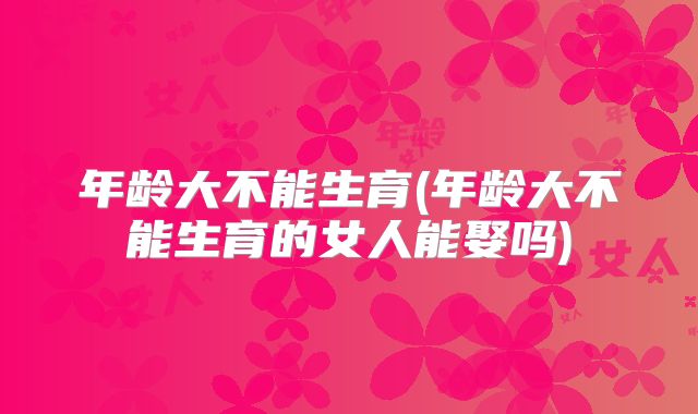 年龄大不能生育(年龄大不能生育的女人能娶吗)