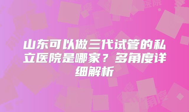 山东可以做三代试管的私立医院是哪家?多角度详细解析