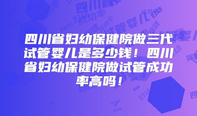 四川省妇幼保健院做三代试管婴儿是多少钱！四川省妇幼保健院做试管成功率高吗！