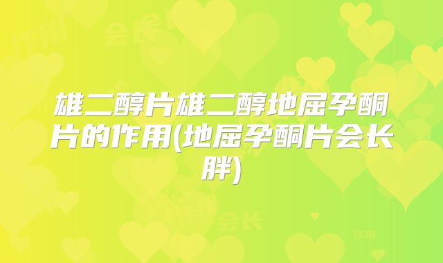 雄二醇片雄二醇地屈孕酮片的作用(地屈孕酮片会长胖)