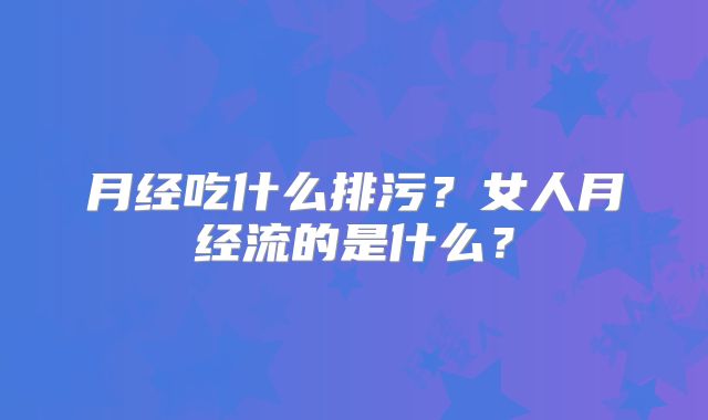 月经吃什么排污？女人月经流的是什么？