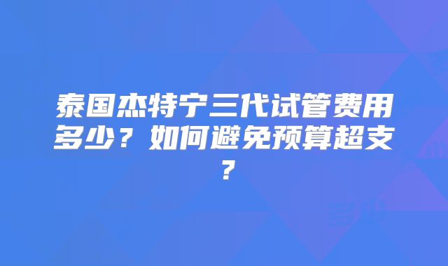 泰国杰特宁三代试管费用多少？如何避免预算超支？
