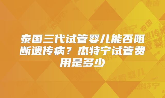泰国三代试管婴儿能否阻断遗传病?杰特宁试管费用是多少