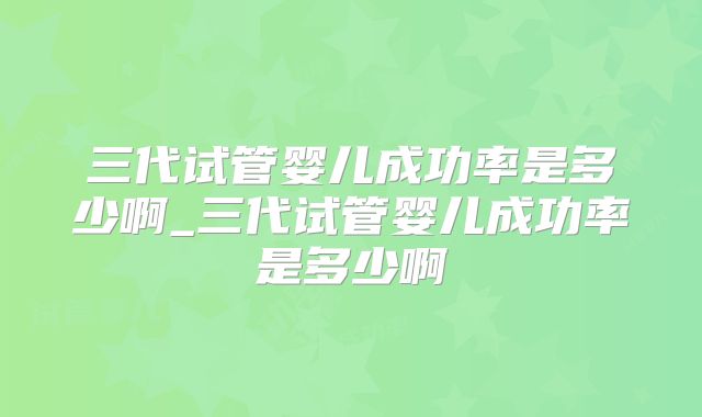 三代试管婴儿成功率是多少啊_三代试管婴儿成功率是多少啊