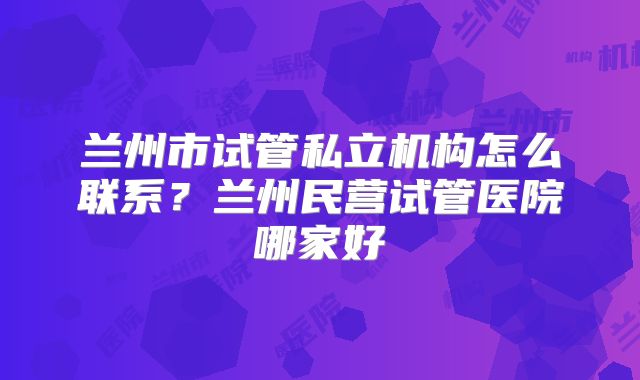 兰州市试管私立机构怎么联系?兰州民营试管医院哪家好