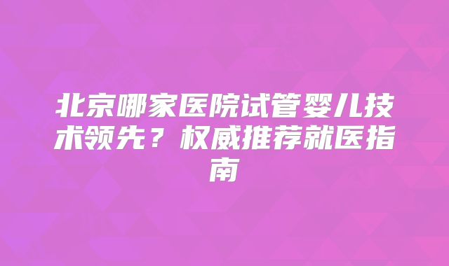 北京哪家医院试管婴儿技术领先?权威推荐就医指南