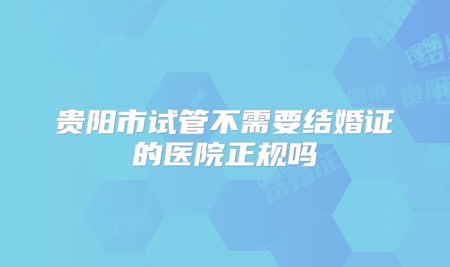 贵阳市试管不需要结婚证的医院正规吗