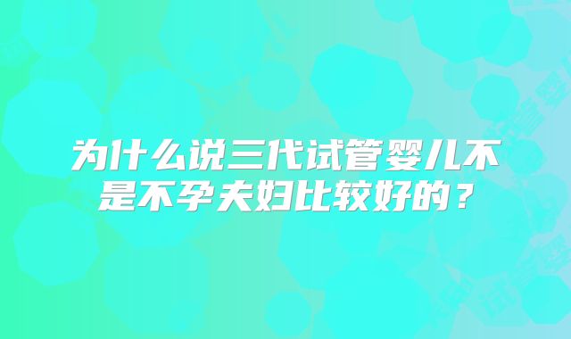 为什么说三代试管婴儿不是不孕夫妇比较好的?