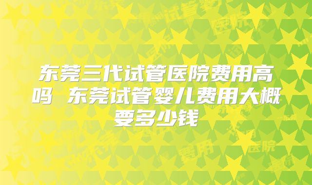 东莞三代试管医院费用高吗 东莞试管婴儿费用大概要多少钱