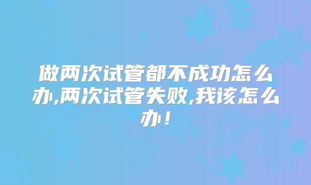 做两次试管都不成功怎么办,两次试管失败,我该怎么办!