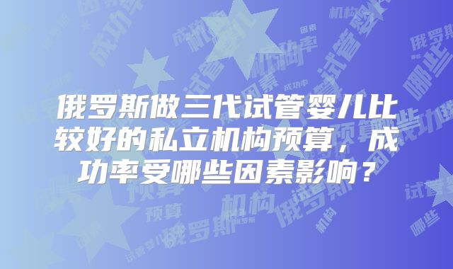 俄罗斯做三代试管婴儿比较好的私立机构预算,成功率受哪些因素影响?