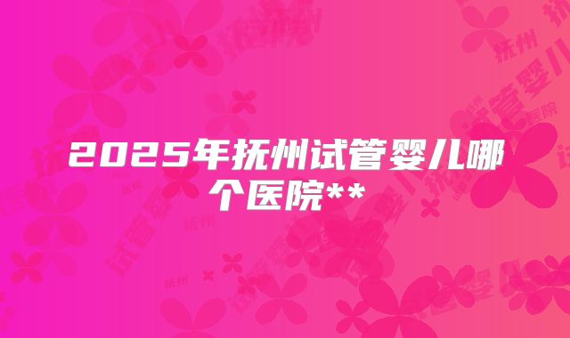 2025年抚州试管婴儿哪个医院**