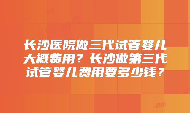 长沙医院做三代试管婴儿大概费用?长沙做第三代试管婴儿费用要多少钱?