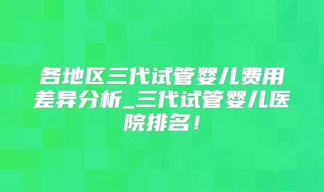 各地区三代试管婴儿费用差异分析_三代试管婴儿医院排名！