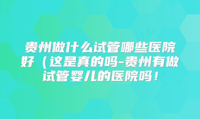 贵州做什么试管哪些医院好（这是真的吗-贵州有做试管婴儿的医院吗！