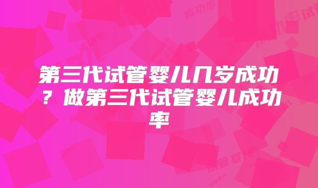 第三代试管婴儿几岁成功？做第三代试管婴儿成功率